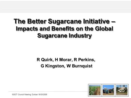 ISSCT Council Meeting, Durban 16/03/2006 The Better Sugarcane Initiative – Impacts and Benefits on the Global Sugarcane Industry R Quirk, H Morar, R Perkins,