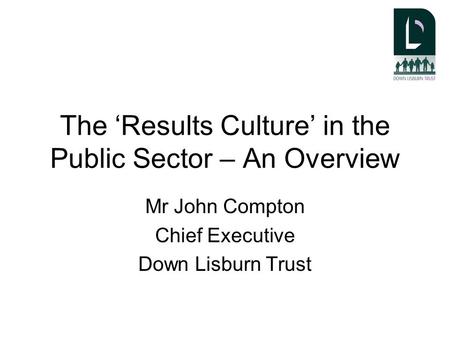 The ‘Results Culture’ in the Public Sector – An Overview Mr John Compton Chief Executive Down Lisburn Trust.
