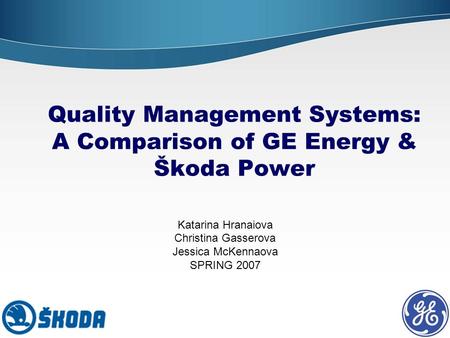 Quality Management Systems: A Comparison of GE Energy & Škoda Power Katarina Hranaiova Christina Gasserova Jessica McKennaova SPRING 2007.