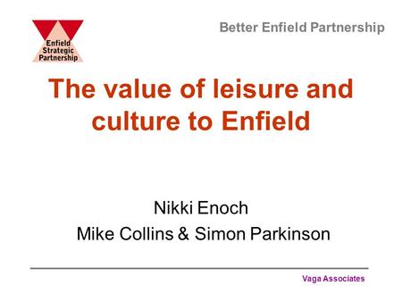 Vaga Associates The value of leisure and culture to Enfield Nikki Enoch Mike Collins & Simon Parkinson Better Enfield Partnership.