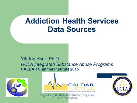 Addiction Health Services Data Sources Yih-Ing Hser, Ph.D. UCLA Integrated Substance Abuse Programs CALDAR Summer Institute 2015 Supported by the National.