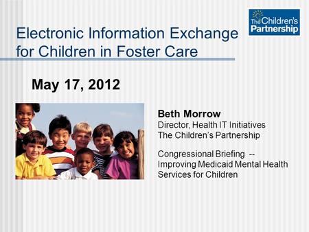 May 17, 2012 Electronic Information Exchange for Children in Foster Care Beth Morrow Director, Health IT Initiatives The Children’s Partnership Congressional.