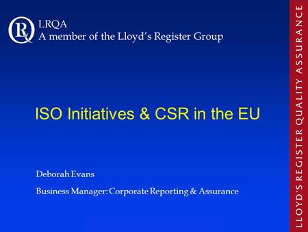 ISO Initiatives & CSR in the EU Deborah Evans Business Manager: Corporate Reporting & Assurance LRQA A member of the Lloyd’s Register Group.