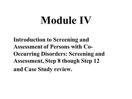 Module IV Introduction to Screening and Assessment of Persons with Co- Occurring Disorders: Screening and Assessment, Step 8 though Step 12 and Case Study.