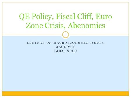 LECTURE ON MACROECONOMIC ISSUES JACK WU IMBA, NCCU QE Policy, Fiscal Cliff, Euro Zone Crisis, Abenomics.