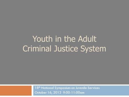 Youth in the Adult Criminal Justice System 18 th National Symposium on Juvenile Services October 16, 2012 9:00-11:00am.