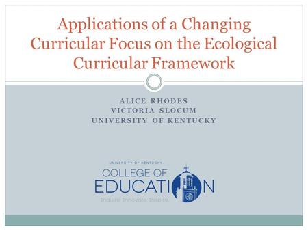 ALICE RHODES VICTORIA SLOCUM UNIVERSITY OF KENTUCKY Applications of a Changing Curricular Focus on the Ecological Curricular Framework.