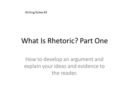 What Is Rhetoric? Part One How to develop an argument and explain your ideas and evidence to the reader. Writing Notes #3.