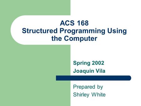 ACS 168 Structured Programming Using the Computer Spring 2002 Joaquin Vila Prepared by Shirley White.