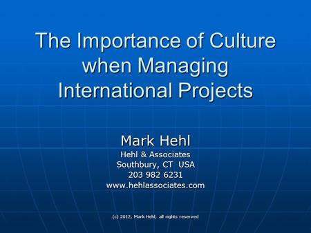 (c) 2012, Mark Hehl, all rights reserved The Importance of Culture when Managing International Projects Mark Hehl Hehl & Associates Southbury, CT USA 203.