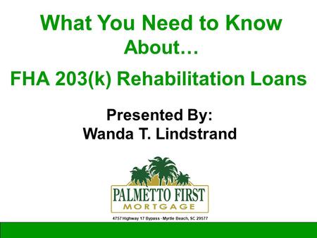 Presented By: Wanda T. Lindstrand 4757 Highway 17 Bypass ∙ Myrtle Beach, SC 29577 What You Need to Know About… FHA 203(k) Rehabilitation Loans.