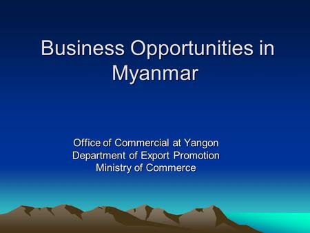 Business Opportunities in Myanmar Business Opportunities in Myanmar Office of Commercial at Yangon Department of Export Promotion Ministry of Commerce.