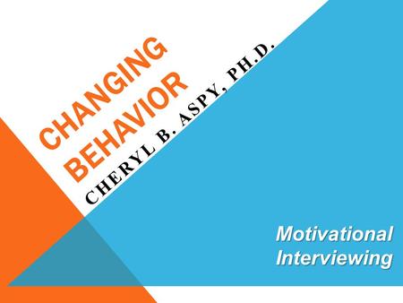 CHANGING BEHAVIOR CHERYL B. ASPY, PH.D. Motivational Interviewing.