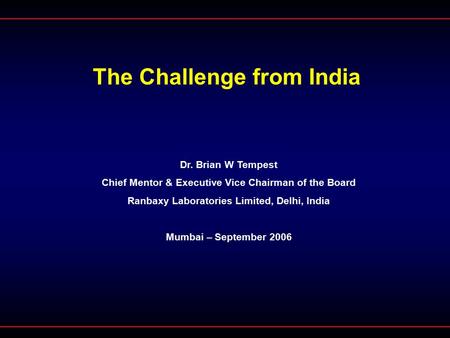 The Challenge from India Dr. Brian W Tempest Chief Mentor & Executive Vice Chairman of the Board Ranbaxy Laboratories Limited, Delhi, India Mumbai – September.
