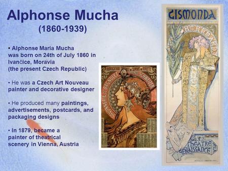 Alphonse Mucha (1860-1939) Alphonse Maria Mucha was born on 24th of July 1860 in Ivančice, Moravia (the present Czech Republic) He was a Czech Art Nouveau.