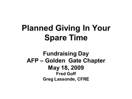 Planned Giving In Your Spare Time Fundraising Day AFP – Golden Gate Chapter May 18, 2009 Fred Goff Greg Lassonde, CFRE.