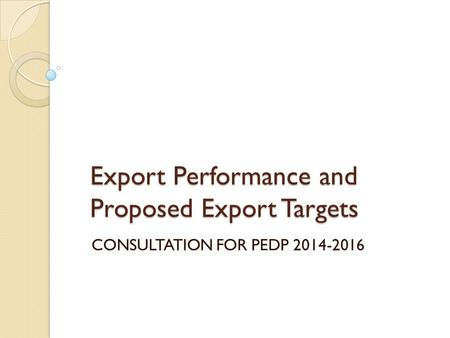 Export Performance and Proposed Export Targets CONSULTATION FOR PEDP 2014-2016.