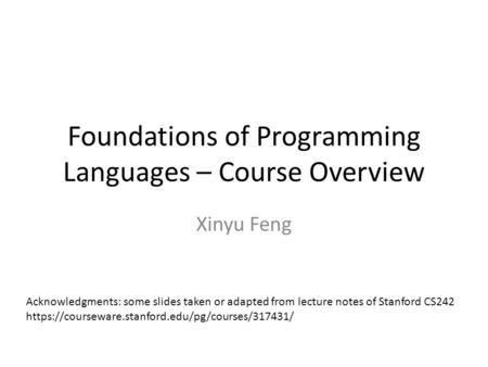 Foundations of Programming Languages – Course Overview Xinyu Feng Acknowledgments: some slides taken or adapted from lecture notes of Stanford CS242 https://courseware.stanford.edu/pg/courses/317431/