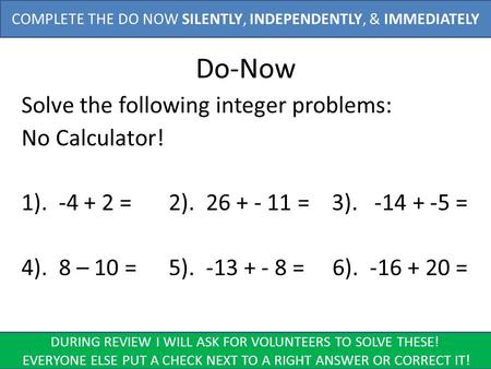 Do-Now Solve the following integer problems: No Calculator! 1). -4 + 2 = 2). 26 + - 11 = 3). -14 + -5 = 4). 8 – 10 = 5). -13 + - 8 = 6). -16 + 20 = COMPLETE.
