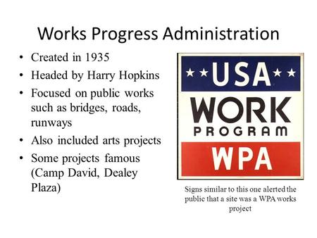 Works Progress Administration Created in 1935 Headed by Harry Hopkins Focused on public works such as bridges, roads, runways Also included arts projects.