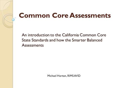 Common Core Assessments An introduction to the California Common Core State Standards and how the Smarter Balanced Assessments Michael Horton, RIMS AVID.