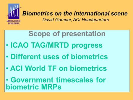 Biometrics on the international scene David Gamper, ACI Headquarters Scope of presentation ICAO TAG/MRTD progress Different uses of biometrics ACI World.