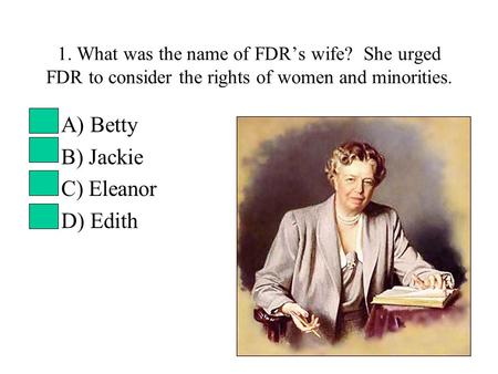1. What was the name of FDR’s wife? She urged FDR to consider the rights of women and minorities. A) Betty B) Jackie C) Eleanor D) Edith.