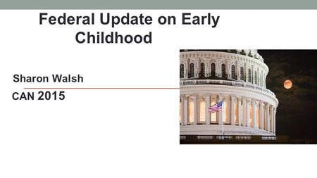 Federal Update on Early Childhood Sharon Walsh CAN 2015.