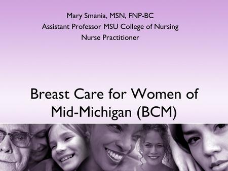 Breast Care for Women of Mid-Michigan (BCM) Mary Smania, MSN, FNP-BC Assistant Professor MSU College of Nursing Nurse Practitioner.