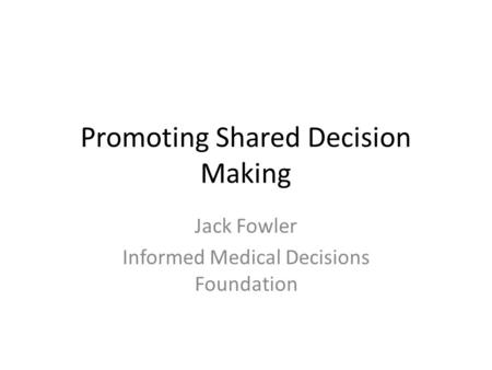 Promoting Shared Decision Making Jack Fowler Informed Medical Decisions Foundation.