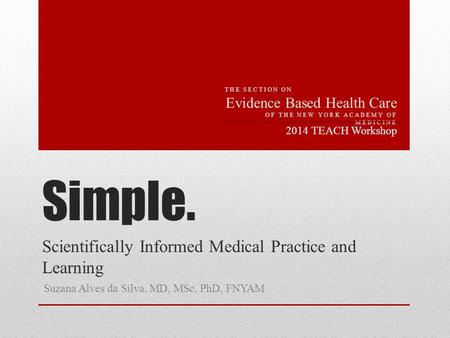 Simple. Scientifically Informed Medical Practice and Learning Suzana Alves da Silva, MD, MSc, PhD, FNYAM 2014 TEACH Workshop THE SECTION ON Evidence Based.