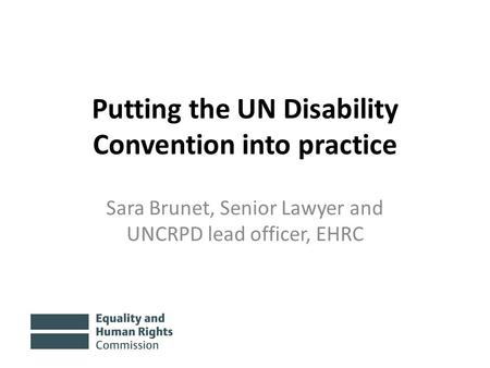 Putting the UN Disability Convention into practice Sara Brunet, Senior Lawyer and UNCRPD lead officer, EHRC.