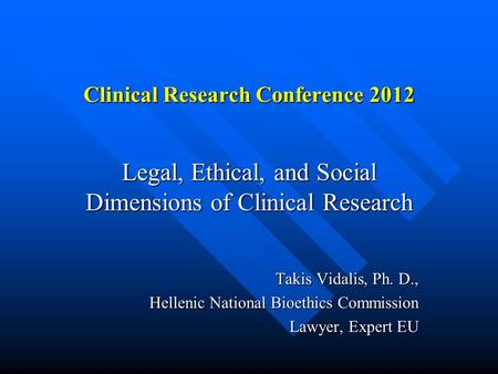 Clinical Research Conference 2012 Legal, Ethical, and Social Dimensions of Clinical Research Takis Vidalis, Ph. D., Hellenic National Bioethics Commission.