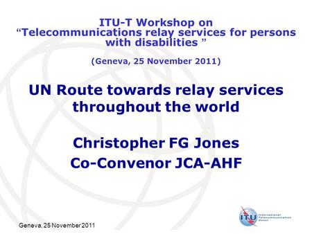 Geneva, 25 November 2011 UN Route towards relay services throughout the world Christopher FG Jones Co-Convenor JCA-AHF ITU-T Workshop on “Telecommunications.