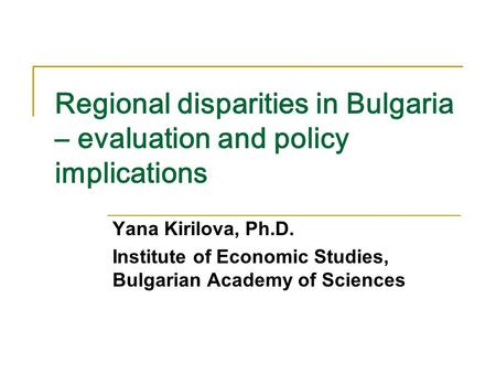 Regional disparities in Bulgaria – evaluation and policy implications Yana Kirilova, Ph.D. Institute of Economic Studies, Bulgarian Academy of Sciences.