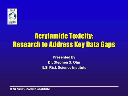 ILSI Risk Science Institute Acrylamide Toxicity: Research to Address Key Data Gaps Presented by Dr. Stephen S. Olin ILSI Risk Science Institute.