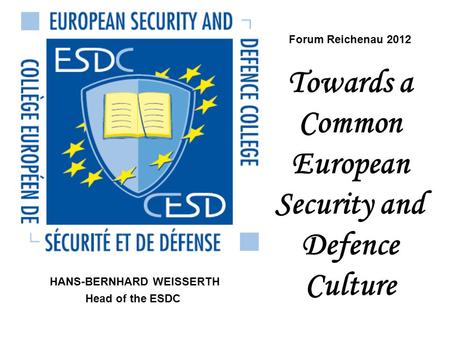 Forum Reichenau 2012 Towards a Common European Security and Defence Culture HANS-BERNHARD WEISSERTH Head of the ESDC.