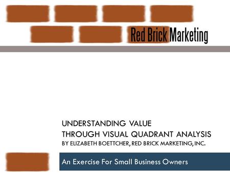 UNDERSTANDING VALUE THROUGH VISUAL QUADRANT ANALYSIS BY ELIZABETH BOETTCHER, RED BRICK MARKETING, INC. An Exercise For Small Business Owners.