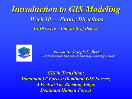 Introduction to GIS Modeling Week 10 — Future Directions GEOG 3110 – University of Denver Presented by Joseph K. Berry W. M. Keck Scholar, Department.