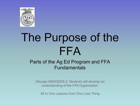 The Purpose of the FFA Parts of the Ag Ed Program and FFA Fundamentals All In One Lessons from One Less Thing Georgia MSAGED8-3: Students will develop.