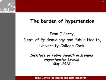 Tt HRB Centre for Health and Diet Research The burden of hypertension Ivan J Perry, Dept. of Epidemiology and Public Health, University College Cork. Institute.