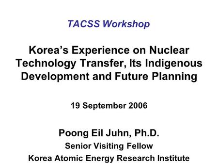 TACSS Workshop Korea’s Experience on Nuclear Technology Transfer, Its Indigenous Development and Future Planning 19 September 2006 Poong Eil Juhn, Ph.D.