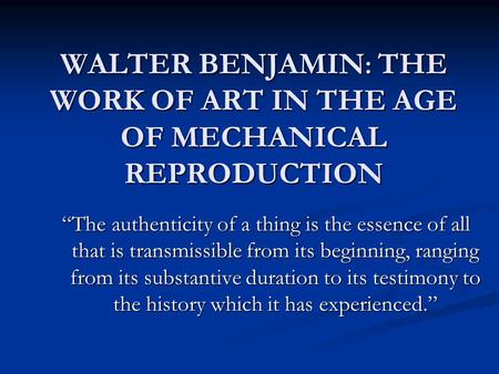 WALTER BENJAMIN : THE WORK OF ART IN THE AGE OF MECHANICAL REPRODUCTION “The authenticity of a thing is the essence of all that is transmissible from its.