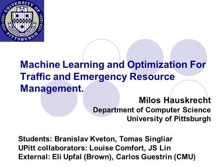 Machine Learning and Optimization For Traffic and Emergency Resource Management. Milos Hauskrecht Department of Computer Science University of Pittsburgh.