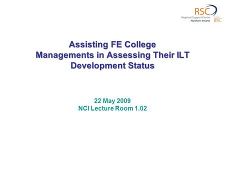 Assisting FE College Managements in Assessing Their ILT Development Status 22 May 2009 NCI Lecture Room 1.02.