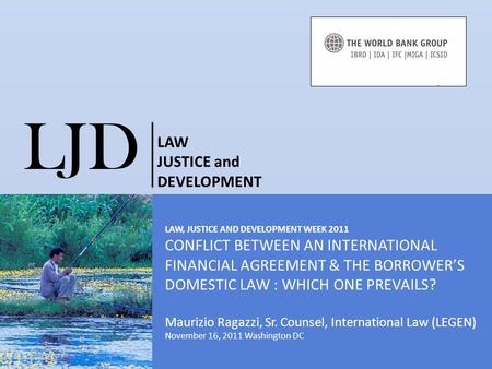 LAW, JUSTICE AND DEVELOPMENT WEEK 2011 CONFLICT BETWEEN AN INTERNATIONAL FINANCIAL AGREEMENT & THE BORROWER’S DOMESTIC LAW : WHICH ONE PREVAILS? Maurizio.