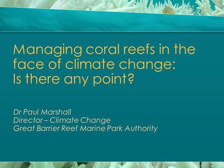 Managing coral reefs in the face of climate change: Is there any point? Dr Paul Marshall Director – Climate Change Great Barrier Reef Marine Park Authority.