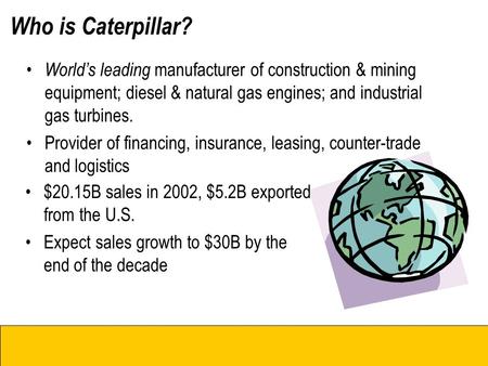 Who is Caterpillar? Cat Dealers Cat Business Units World’s leading manufacturer of construction & mining equipment; diesel & natural gas engines; and industrial.