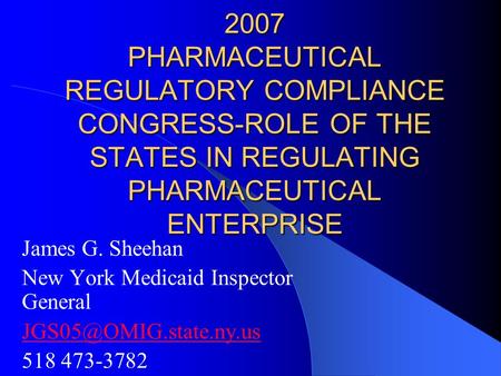 2007 PHARMACEUTICAL REGULATORY COMPLIANCE CONGRESS-ROLE OF THE STATES IN REGULATING PHARMACEUTICAL ENTERPRISE James G. Sheehan New York Medicaid Inspector.