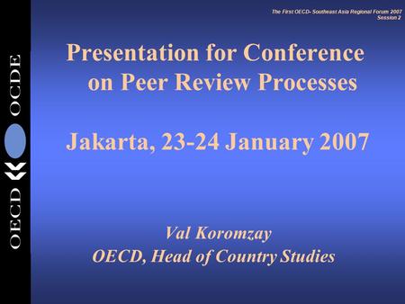 Presentation for Conference on Peer Review Processes Jakarta, 23-24 January 2007 Val Koromzay OECD, Head of Country Studies The First OECD- Southeast Asia.